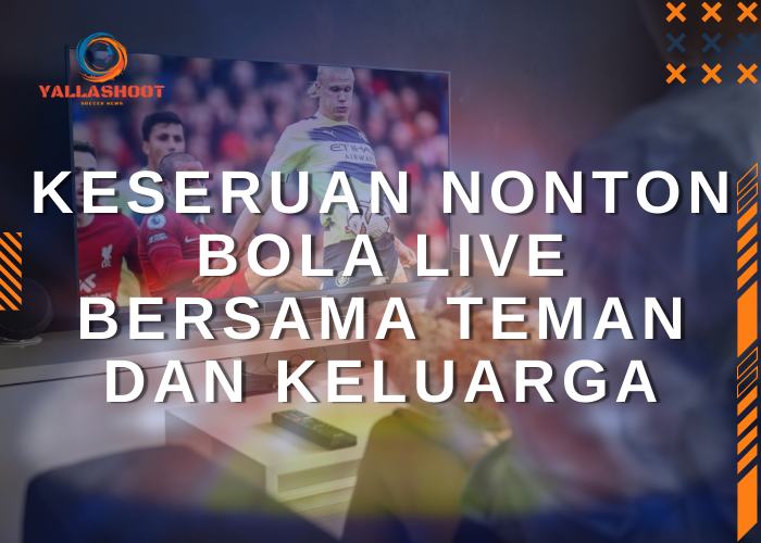 Keseruan Nonton Bola Live Bersama Teman dan Keluarga